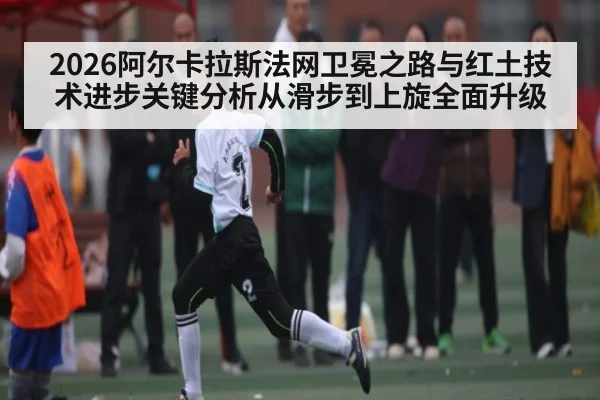 2026阿尔卡拉斯法网卫冕之路与红土技术进步关键分析从滑步到上旋全面升级