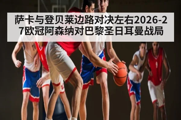 萨卡与登贝莱边路对决左右2026-27欧冠阿森纳对巴黎圣日耳曼战局