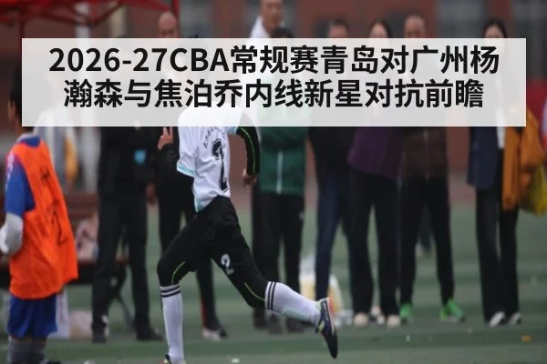 2026-27CBA常规赛青岛对广州杨瀚森与焦泊乔内线新星对抗前瞻